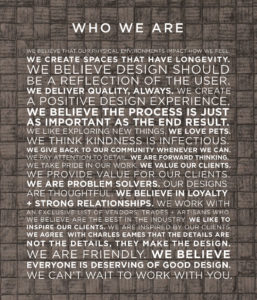 WE BELIEVE THAT OUR PHYSICAL ENVIRONMENTS IMPACT HOW WE FEEL. WE CREATE SPACES THAT HAVE LONGEVITY. WE BELIEVE DESIGN SHOULD BE A REFLECTION OF THE USER. WE DELIVER QUALITY, ALWAYS. WE CREATE A POSITIVE DESIGN EXPERIENCE. WE BELIEVE THE PROCESS IS JUST AS IMPORTANT AS THE END RESULT. WE LIKE EXPLORING NEW THINGS. WE LOVE PETS. WE THINK KINDNESS IS INFECTIOUS. WE GIVE BACK TO OUR COMMUNITY WHENEVER WE CAN. WE PAY ATTENTION TO DETAIL. WE ARE FORWARD THINKING. WE TAKE PRIDE IN OUR WORK. WE VALUE OUR CLIENTS. WE PROVIDE VALUE FOR OUR CLIENTS. WE ARE PROBLEM SOLVERS. OUR DESIGNS ARE THOUGHTFUL. WE BELIEVE IN LOYALTY + STRONG RELATIONSHIPS. WE WORK WITH AN EXCLUSIVE LIST OF VENDORS, TRADES + ARTISANS WHO WE BELIEVE ARE THE BEST IN THE INDUSTRY. WE LIKE TO INSPIRE OUR CLIENTS. WE ARE INSPIRED BY OUR CLIENTS. WE AGREE WITH CHARLES EAMES THAT THE DETAILS ARE NOT THE DETAILS, THEY MAKE THE DESIGN. WE ARE FRIENDLY. WE BELIEVE EVERYONE IS DESERVING OF GOOD DESIGN. WE CAN’T WAIT TO WORK WITH YOU.